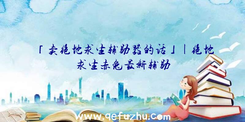 「卖绝地求生辅助器的话」|绝地求生赤兔最新辅助